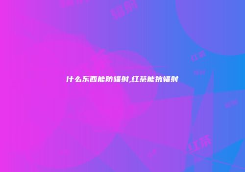 什么东西能防辐射,红茶能抗辐射