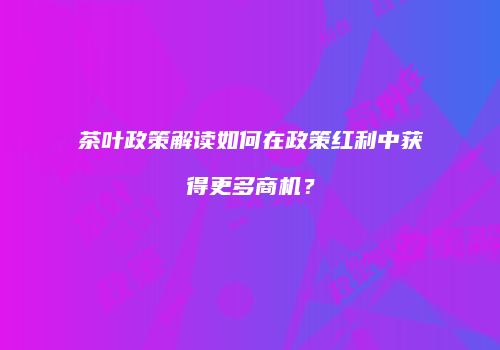 茶叶政策解读如何在政策红利中获得更多商机？