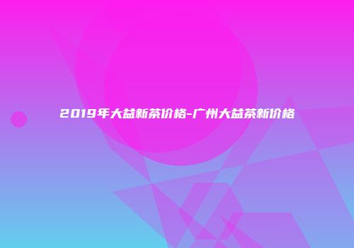 2019年大益新茶价格-广州大益茶新价格