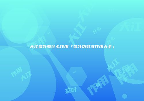 大江茶叶有什么作用「茶叶功效与作用大全」