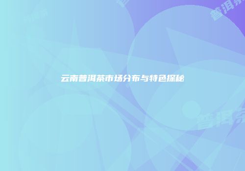 云南普洱茶市场分布与特色探秘