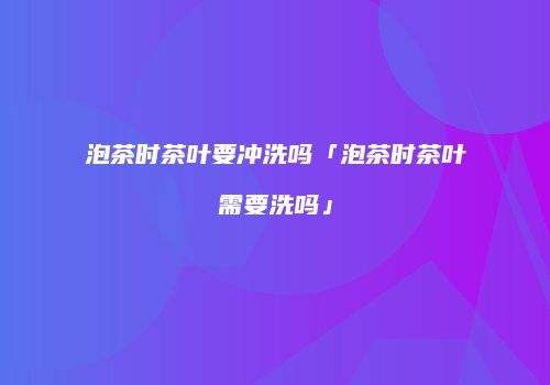 泡茶时茶叶要冲洗吗「泡茶时茶叶需要洗吗」