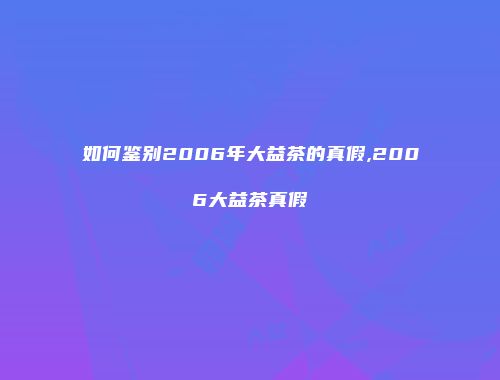 如何鉴别2006年大益茶的真假,2006大益茶真假