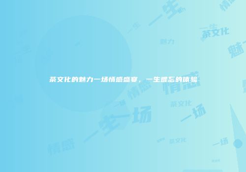 茶文化的魅力一场情感盛宴，一生难忘的体验