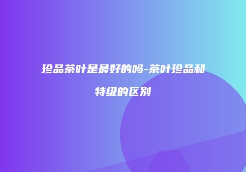 珍品茶叶是最好的吗-茶叶珍品和特级的区别