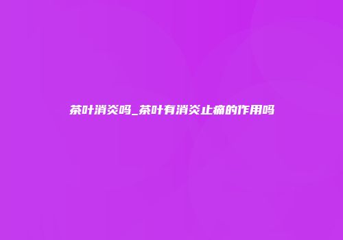 茶叶消炎吗_茶叶有消炎止痛的作用吗