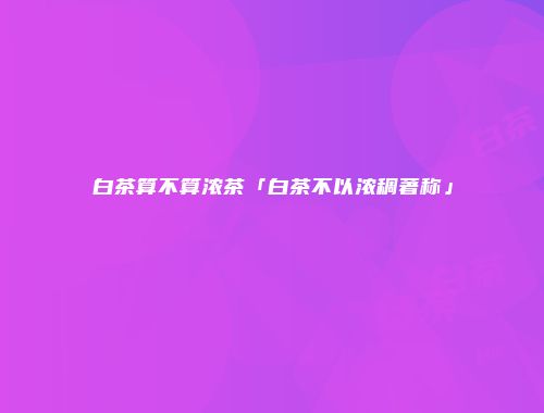 白茶算不算浓茶「白茶不以浓稠著称」