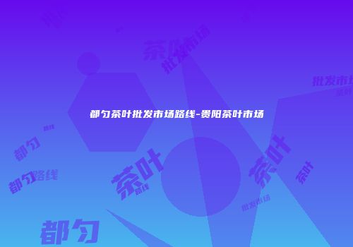 都匀茶叶批发市场路线-贵阳茶叶市场