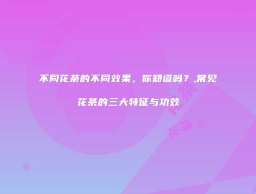 不同花茶的不同效果，你知道吗？,常见花茶的三大特征与功效