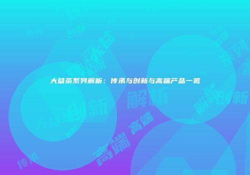 大益茶系列解析：传承与创新与高端产品一览