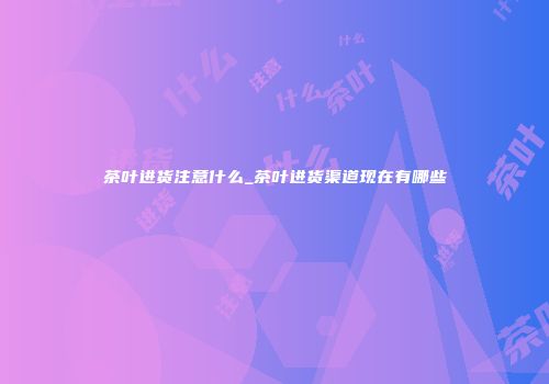 茶叶进货注意什么_茶叶进货渠道现在有哪些