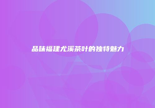品味福建尤溪茶叶的独特魅力