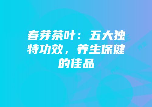 春芽茶叶：五大独特功效，养生保健的佳品