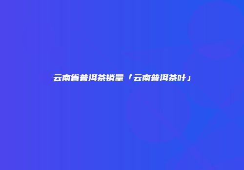 云南省普洱茶销量「云南普洱茶叶」