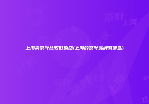 上海卖茶叶比较好的店(上海的茶叶品牌有哪些)
