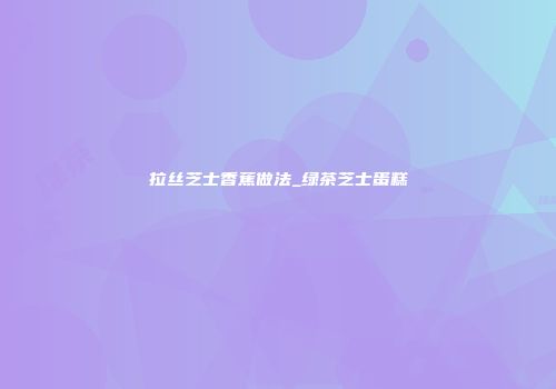 拉丝芝士香蕉做法_绿茶芝士蛋糕