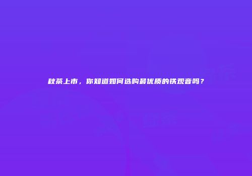 秋茶上市，你知道如何选购最优质的铁观音吗？