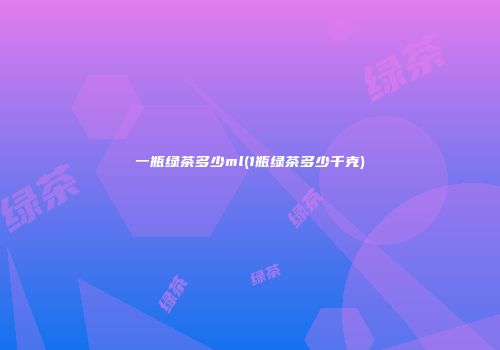 一瓶绿茶多少ml(1瓶绿茶多少千克)