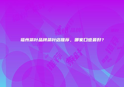 福州茶叶品牌茶叶店推荐，哪家口感最好？