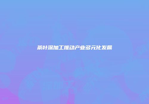 茶叶深加工推动产业多元化发展
