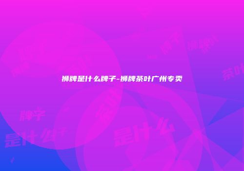 狮牌是什么牌子-狮牌茶叶广州专卖