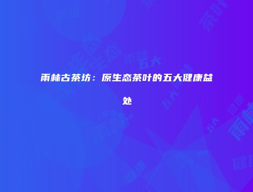 雨林古茶坊：原生态茶叶的五大健康益处
