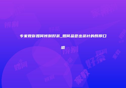 专家教你如何辨别好茶_如何品尝出茶叶的醇厚口感