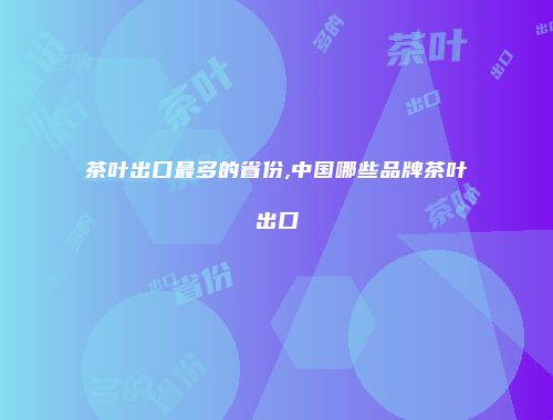 茶叶出口最多的省份,中国哪些品牌茶叶出口