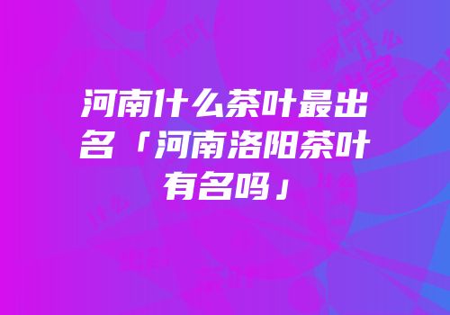 河南什么茶叶最出名「河南洛阳茶叶有名吗」