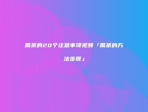 喝茶的20个注意事项视频「喝茶的方法步骤」