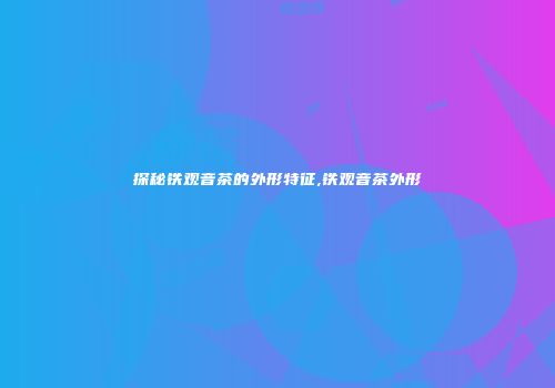 探秘铁观音茶的外形特征,铁观音茶外形