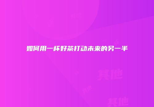 如何用一杯好茶打动未来的另一半