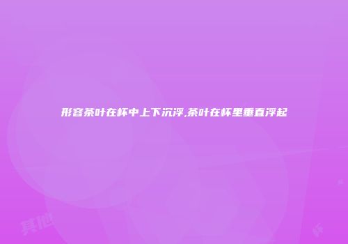 形容茶叶在杯中上下沉浮,茶叶在杯里垂直浮起