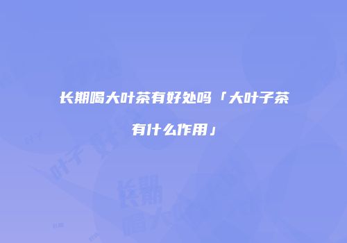 长期喝大叶茶有好处吗「大叶子茶有什么作用」