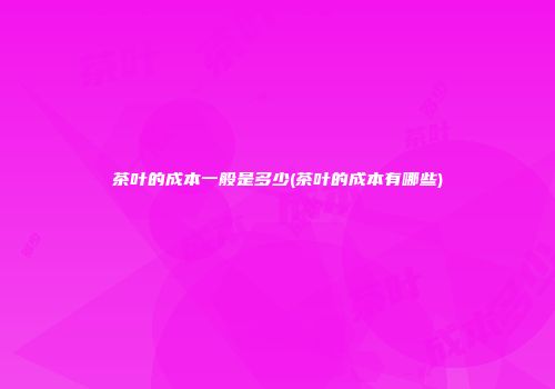 茶叶的成本一般是多少(茶叶的成本有哪些)