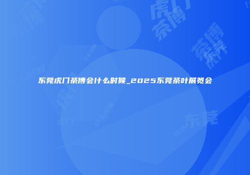 东莞虎门茶博会什么时候_2025东莞茶叶展览会