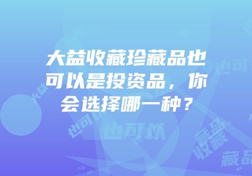 大益收藏珍藏品也可以是投资品，你会选择哪一种？