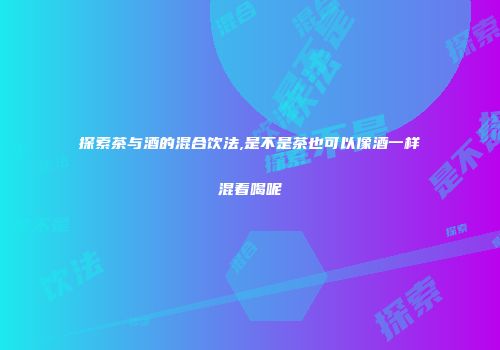 探索茶与酒的混合饮法,是不是茶也可以像酒一样混着喝呢