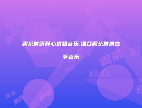 喝茶时听静心优雅音乐,适合喝茶时的古筝音乐