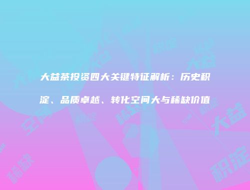 大益茶投资四大关键特征解析：历史积淀、品质卓越、转化空间大与稀缺价值