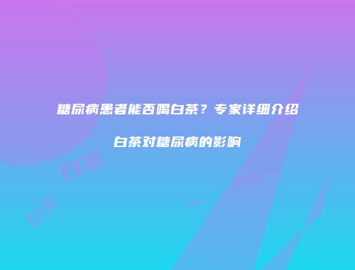 糖尿病患者能否喝白茶？专家详细介绍白茶对糖尿病的影响