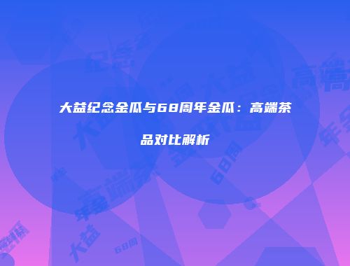 大益纪念金瓜与68周年金瓜：高端茶品对比解析