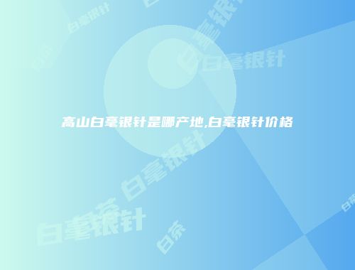 高山白毫银针是哪产地,白毫银针价格