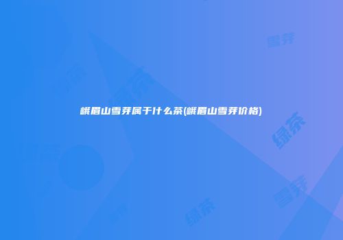 峨眉山雪芽属于什么茶(峨眉山雪芽价格)