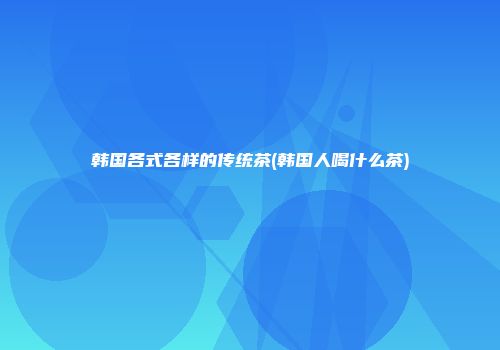 韩国各式各样的传统茶(韩国人喝什么茶)