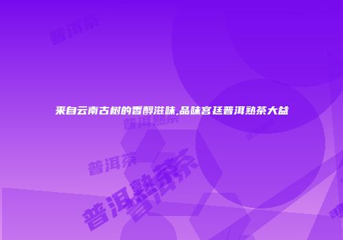 来自云南古树的香醇滋味,品味宫廷普洱熟茶大益