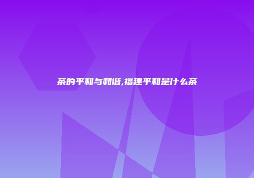 茶的平和与和谐,福建平和是什么茶