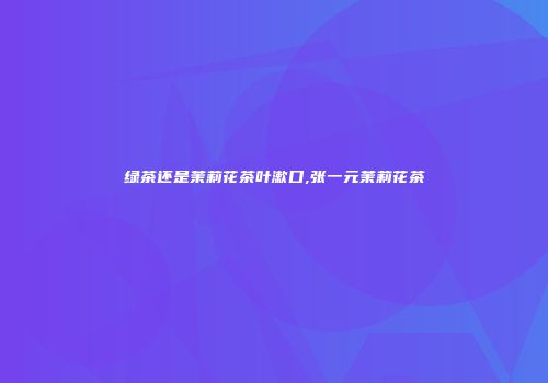 绿茶还是茉莉花茶叶漱口,张一元茉莉花茶