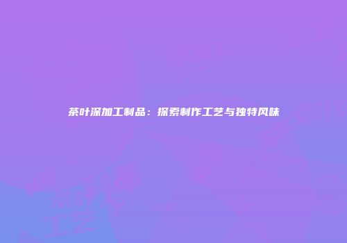 茶叶深加工制品：探索制作工艺与独特风味