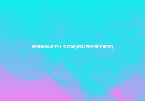 茶最早起源于什么时候(茶起源于哪个时期)